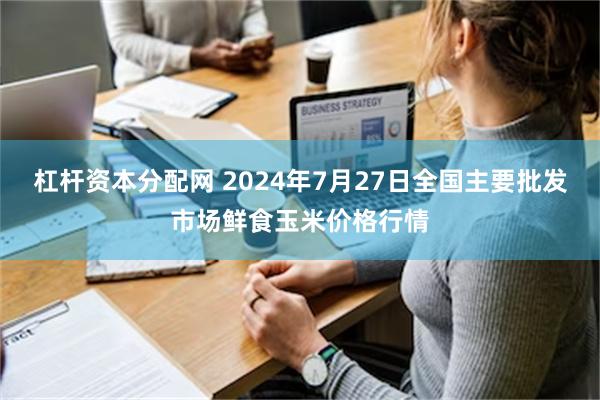 杠杆资本分配网 2024年7月27日全国主要批发市场鲜食玉米价格行情