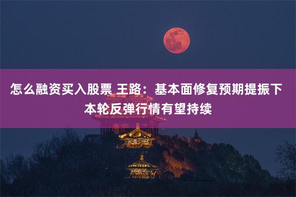 怎么融资买入股票 王路：基本面修复预期提振下 本轮反弹行情有望持续