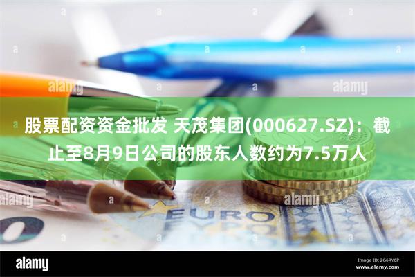 股票配资资金批发 天茂集团(000627.SZ)：截止至8月9日公司的股东人数约为7.5万人