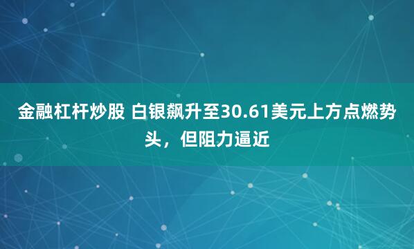 金融杠杆炒股 白银飙升至30.61美元上方点燃势头，但阻力逼近