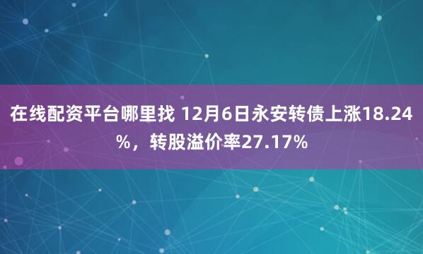 在线配资平台哪里找 12月6日永安转债上涨18.24%，转股溢价率27.17%