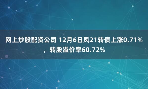 网上炒股配资公司 12月6日凤21转债上涨0.71%，转股溢价率60.72%