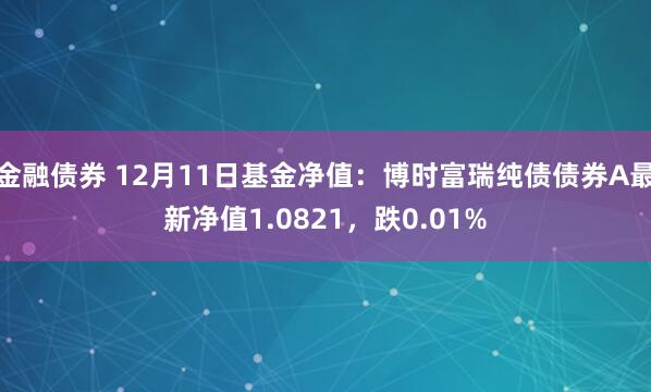 金融债券 12月11日基金净值：博时富瑞纯债债券A最新净值1.0821，跌0.01%