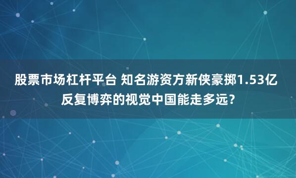 股票市场杠杆平台 知名游资方新侠豪掷1.53亿 反复博弈的视觉中国能走多远？