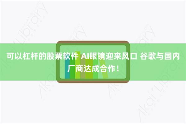 可以杠杆的股票软件 AI眼镜迎来风口 谷歌与国内厂商达成合作！