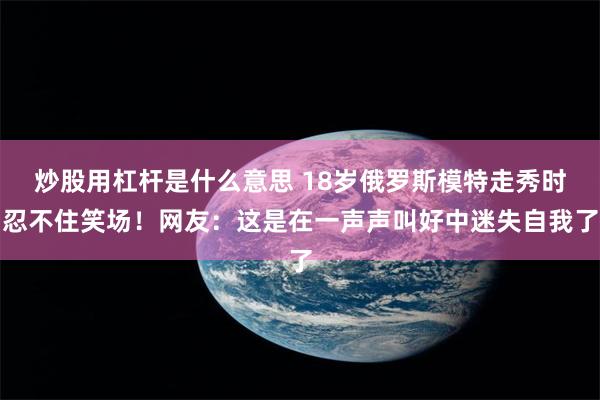 炒股用杠杆是什么意思 18岁俄罗斯模特走秀时忍不住笑场！网友：这是在一声声叫好中迷失自我了