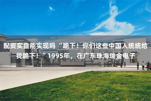 配资实盘能实现吗 “跪下！你们这些中国人统统给我跪下！”1995年，在广东珠海瑞金电子