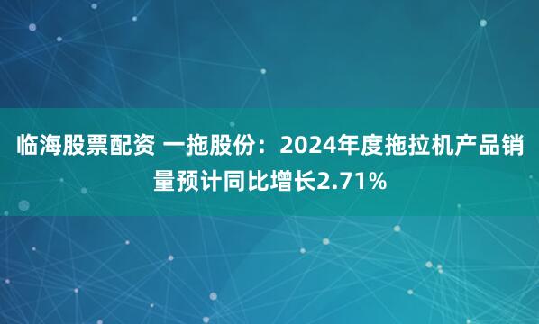 临海股票配资 一拖股份：2024年度拖拉机产品销量预计同比增长2.71%