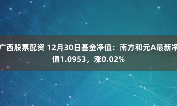 广西股票配资 12月30日基金净值：南方和元A最新净值1.0953，涨0.02%