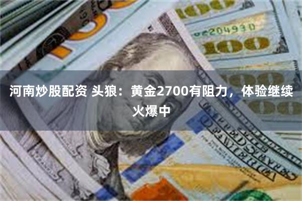 河南炒股配资 头狼：黄金2700有阻力，体验继续火爆中