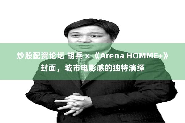 炒股配资论坛 胡兵 × 《Arena HOMME+》封面，城市电影感的独特演绎