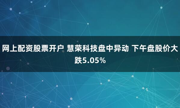 网上配资股票开户 慧荣科技盘中异动 下午盘股价大跌5.05%