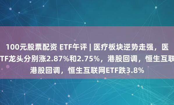 100元股票配资 ETF午评 | 医疗板块逆势走强，医疗ETF和医疗ETF龙头分别涨2.87%和2.75%，港股回调，恒生互联网ETF跌3.8%