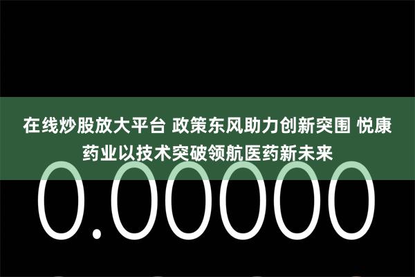 在线炒股放大平台 政策东风助力创新突围 悦康药业以技术突破领航医药新未来