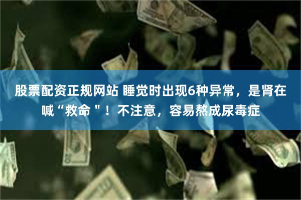 股票配资正规网站 睡觉时出现6种异常，是肾在喊“救命＂！不注意，容易熬成尿毒症