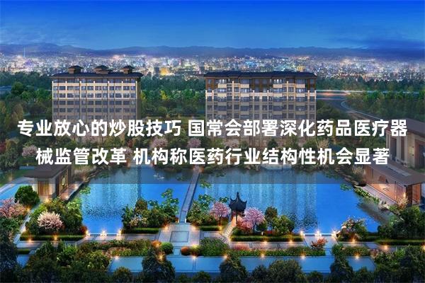 专业放心的炒股技巧 国常会部署深化药品医疗器械监管改革 机构称医药行业结构性机会显著