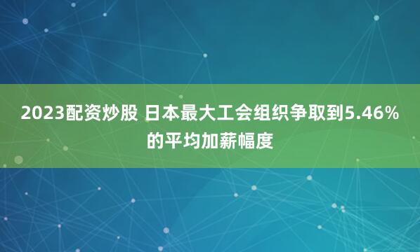 2023配资炒股 日本最大工会组织争取到5.46%的平均加薪幅度