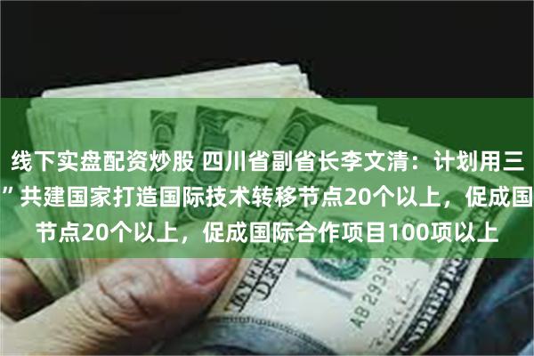 线下实盘配资炒股 四川省副省长李文清：计划用三年时间，与“一